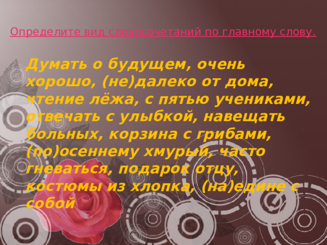 Определите вид словосочетаний по главному слову.    Думать о будущем, очень хорошо, (не)далеко от дома, чтение лёжа, с пятью учениками, отвечать с улыбкой, навещать больных, корзина с грибами, (по)осеннему хмурый, часто гневаться, подарок отцу, костюмы из хлопка, (на)едине с собой 