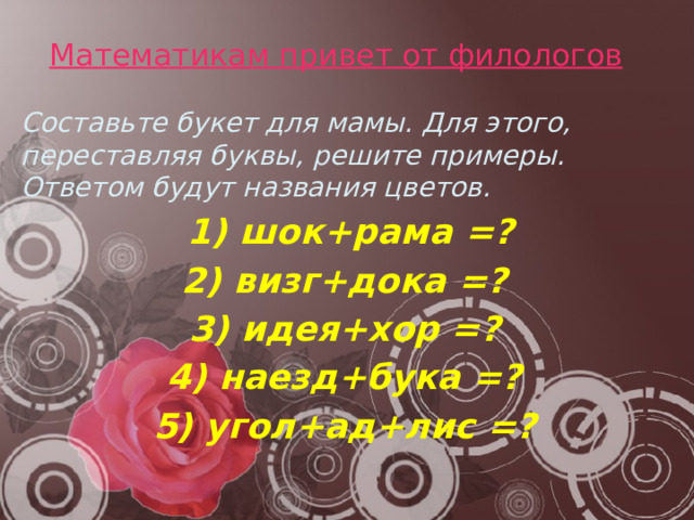 Математикам привет от филологов   Составьте букет для мамы. Для этого, переставляя буквы, решите примеры. Ответом будут названия цветов.  1) шок+рама =? 2) визг+дока =? 3) идея+хор =? 4) наезд+бука =? 5) угол+ад+лис =? 