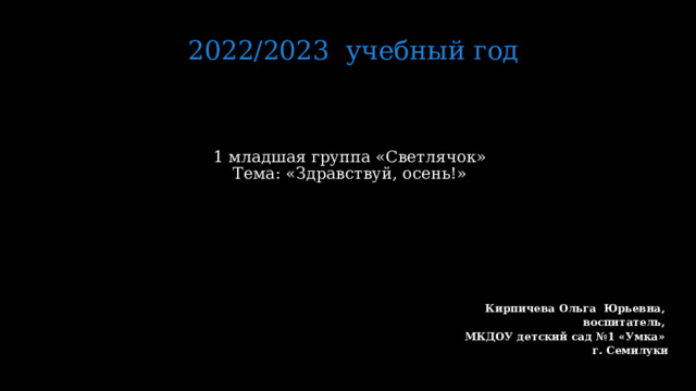2022/2023 учебный год 1 младшая группа «Светлячок»  Тема: «Здравствуй, осень!»     Кирпичева Ольга Юрьевна, воспитатель, МКДОУ детский сад №1 «Умка» г. Семилуки   