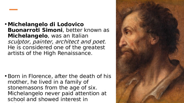 Michelangelo di Lodovico Buonarroti Simoni , better known as Michelangelo , was an Italian sculptor, painter, architect and poet . He is considered one of the greatest artists of the High Renaissance. Born in Florence, after the death of his mother, he lived in a family of stonemasons from the age of six. Michelangelo never paid attention at school and showed interest in painting. 
