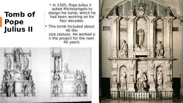 In 1505, Pope Julius II asked Michelangelo to design his tomb, which he had been working on for four decades. This tomb included about 40 life-size statues. He worked on the project for the next 40 years. Tomb of Pope Julius II 