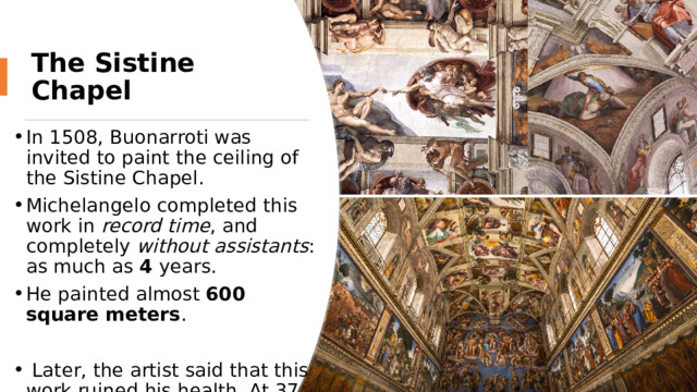 The Sistine Chapel In 1508, Buonarroti was invited to paint the ceiling of the Sistine Chapel. Michelangelo completed this work in record time , and completely without assistants : as much as 4 years. He painted almost 600 square meters .   Later, the artist said that this work ruined his health. At 37, he felt like an old man. From hard work, his eyes almost stopped seeing. 
