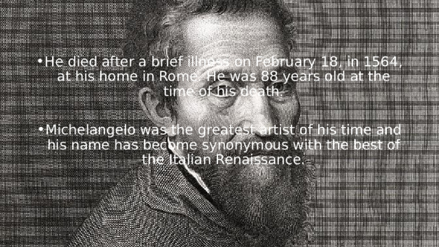 He died after a brief illness on February 18, in 1564, at his home in  Rome. He was 88 years old at the time of his death. Michelangelo was the greatest artist of his time and his name has become synonymous with the best of the Italian Renaissance. 