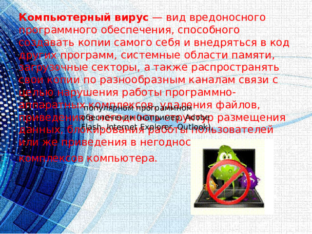 Компьютерный вирус  — вид вредоносного программного обеспечения, способного создавать копии самого себя и внедряться в код других программ, системные области памяти, загрузочные секторы, а также распространять свои копии по разнообразным каналам связи с целью нарушения работы программно-аппаратных комплексов, удаления файлов, приведения в негодность структур размещения данных, блокирования работы пользователей или же приведения в негодность аппаратных комплексов компьютера.     популярном программном обеспечении (например, Adobe Flash, Internet Explorer, Outlook), 