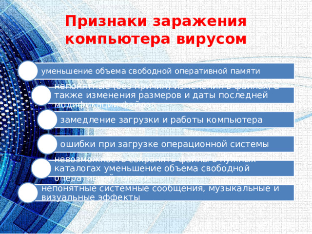 Признаки заражения компьютера вирусом уменьшение объема свободной оперативной памяти непонятные (без причин) изменения в файлах, а также изменения размеров и даты последней модификации файлов замедление загрузки и работы компьютера ошибки при загрузке операционной системы невозможность сохранять файлы в нужных каталогах уменьшение объема свободной оперативной памяти непонятные системные сообщения, музыкальные и визуальные эффекты 