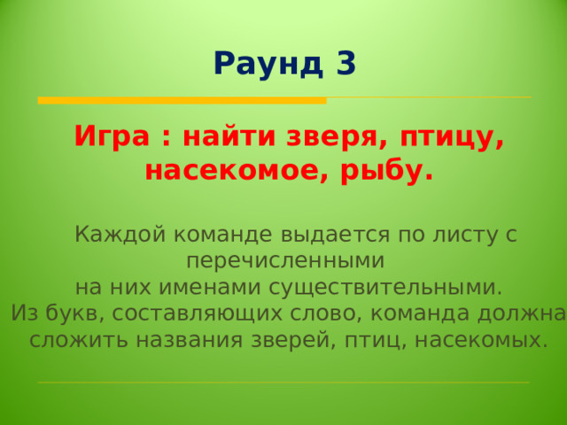 Раунд 3 Игра : найти зверя, птицу, насекомое, рыбу.    Каждой команде выдается по листу с перечисленными  на них именами существительными. Из букв, составляющих слово, команда должна сложить названия зверей, птиц, насекомых.   