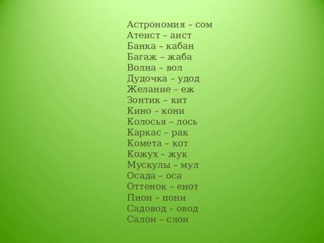 Астрономия – сом  Атеист – аист  Банка – кабан  Багаж – жаба  Волна – вол  Дудочка – удод  Желание – еж  Зонтик – кит  Кино – кони  Колосья – лось  Каркас – рак  Комета – кот  Кожух – жук  Мускулы – мул  Осада – оса  Оттенок – енот  Пион – пони  Садовод – овод  Салон – слон 