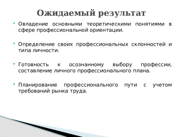 Ожидаемый результат Овладение основными теоретическими понятиями в сфере профессиональной ориентации. Определение своих профессиональных склонностей и типа личности. Готовность к осознанному выбору профессии, составление личного профессионального плана. Планирование профессионального пути с учетом требований рынка труда. 