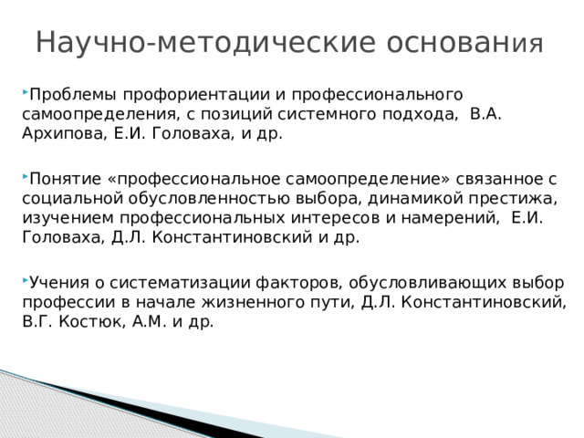 Научно-методические основан ия Проблемы профориентации и профессионального самоопределения, с позиций системного подхода, В.А. Архипова, Е.И. Головаха, и др. Понятие «профессиональное самоопределение» связанное с социальной обусловленностью выбора, динамикой престижа, изучением профессиональных интересов и намерений, Е.И. Головаха, Д.Л. Константиновский и др. Учения о систематизации факторов, обусловливающих выбор профессии в начале жизненного пути, Д.Л. Константиновский, В.Г. Костюк, A.M. и др. 