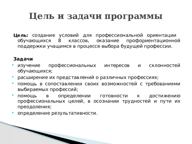 Цель и задачи программы Цель:  создание условий для профессиональной ориентации обучающихся 8 классов, оказание профориентационной поддержки учащимся в процессе выбора будущей профессии. Задачи изучение профессиональных интересов и склонностей обучающихся; расширение их представлений о различных профессиях; помощь в сопоставлении своих возможностей с требованиями выбираемых профессий; помощь в определении готовности к достижению профессиональных целей, в осознании трудностей и пути их преодоления; определение результативности.   