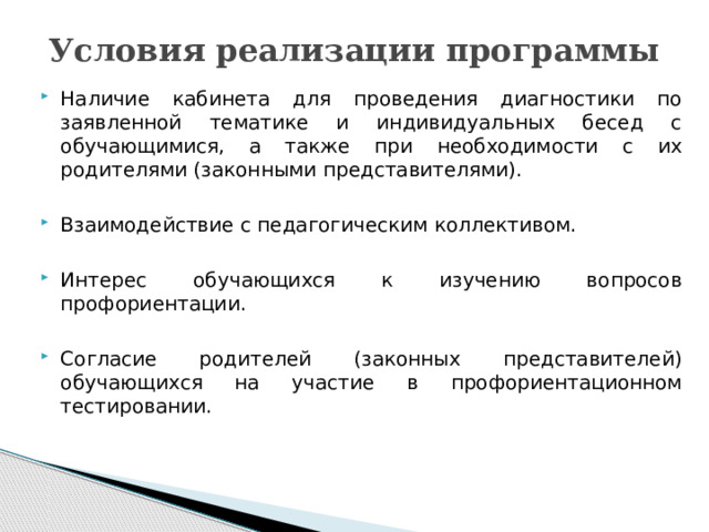 Условия реализации программы Наличие кабинета для проведения диагностики по заявленной тематике и индивидуальных бесед с обучающимися, а также при необходимости с их родителями (законными представителями). Взаимодействие с педагогическим коллективом. Интерес обучающихся к изучению вопросов профориентации. Согласие родителей (законных представителей) обучающихся на участие в профориентационном тестировании.  