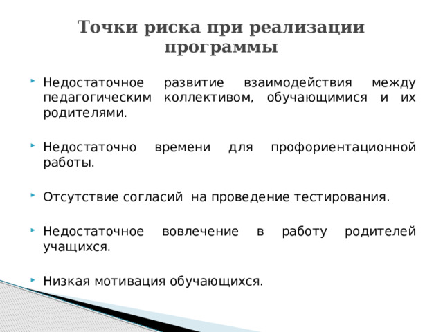 Точки риска при реализации программы Недостаточное развитие взаимодействия между педагогическим коллективом, обучающимися и их родителями. Недостаточно времени для профориентационной работы. Отсутствие согласий на проведение тестирования. Недостаточное вовлечение в работу родителей учащихся. Низкая мотивация обучающихся. 