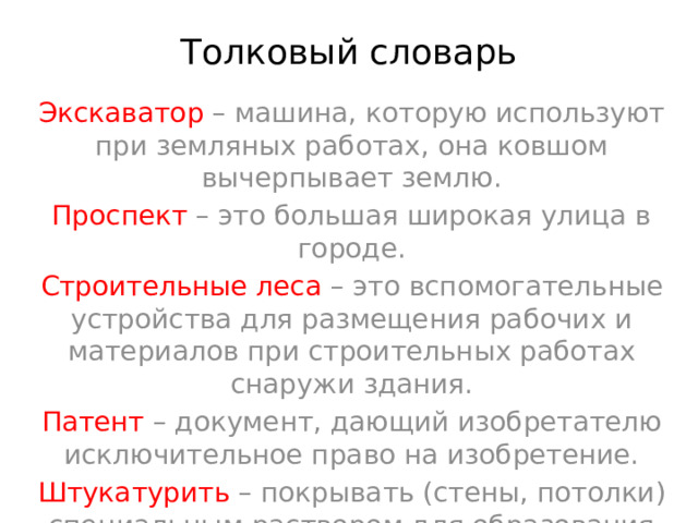 Толковый словарь Экскаватор – машина, которую используют при земляных работах, она ковшом вычерпывает землю. Проспект – это большая широкая улица в городе. Строительные леса – это вспомогательные устройства для размещения рабочих и материалов при строительных работах снаружи здания. Патент – документ, дающий изобретателю исключительное право на изобретение. Штукатурить – покрывать (стены, потолки) специальным раствором для образования гладкой поверхности, удобной для окраски, оклейки. 