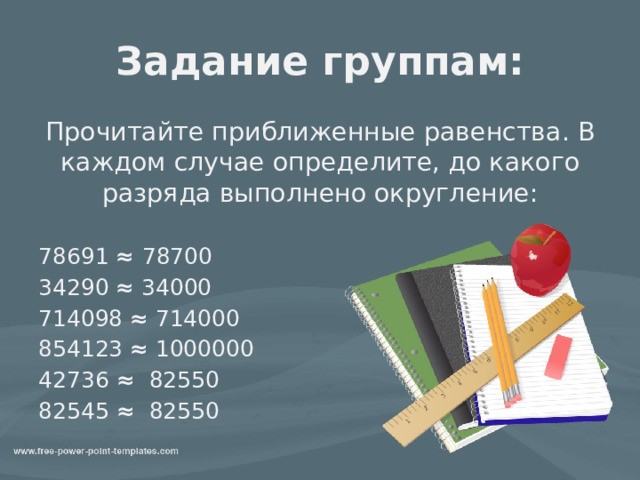 Задание группам: Прочитайте приближенные равенства. В каждом случае определите, до какого разряда выполнено округление: 78691 ≈ 78700 34290 ≈ 34000 714098 ≈ 714000 854123 ≈ 1000000 42736 ≈ 82550 82545 ≈ 82550 