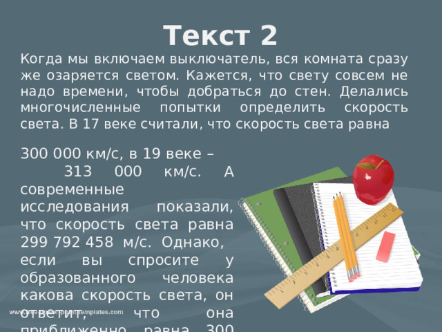 Текст 2 Когда мы включаем выключатель, вся комната сразу же озаряется светом. Кажется, что свету совсем не надо времени, чтобы добраться до стен. Делались многочисленные попытки определить скорость света. В 17 веке считали, что скорость света равна 300 000 км/с, в 19 веке – 313 000 км/с. А современные исследования показали, что скорость света равна 299 792 458 м/с. Однако, если вы спросите у образованного человека какова скорость света, он ответит, что она приближенно равна 300 000 км/с. 