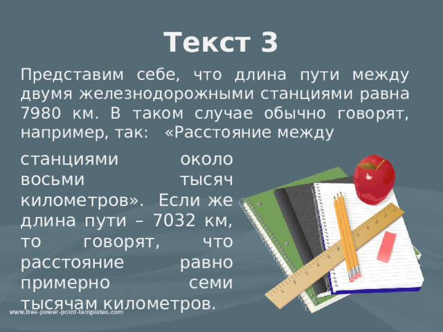 Текст 3 Представим себе, что длина пути между двумя железнодорожными станциями равна 7980 км. В таком случае обычно говорят, например, так:   «Расстояние между станциями около восьми тысяч километров». Если же длина пути – 7032 км, то говорят, что расстояние равно примерно семи тысячам километров. 