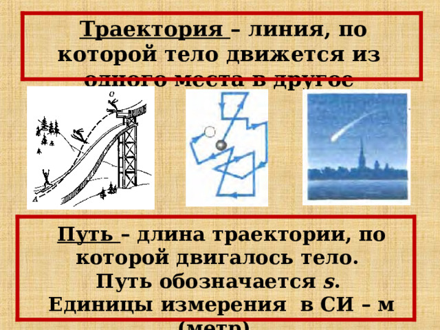 Траектория – линия, по которой тело движется из одного места в другое Путь – длина траектории, по которой двигалось тело. Путь обозначается s . Единицы измерения в СИ – м (метр). 
