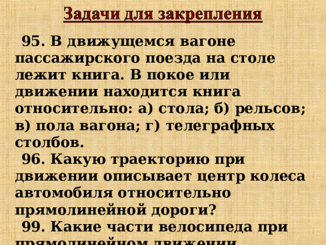 95. В движущемся вагоне пассажирского поезда на столе лежит книга. В покое или движении находится книга относительно: а) стола; б) рельсов; в) пола вагона; г) телеграфных столбов. 96. Какую траекторию при движении описывает центр колеса автомобиля относительно прямолинейной дороги? 99. Какие части велосипеда при прямолинейном движении описывают прямолинейные траектории относительно дороги, а какие – криволинейные. 