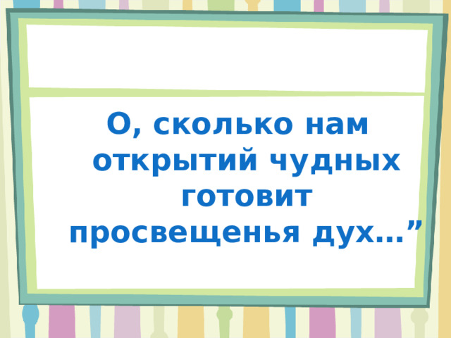 О, сколько нам открытий чудных готовит просвещенья дух…” 
