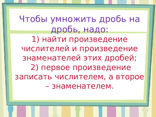 Чтобы умножить дробь на дробь, надо:  1) найти произведение числителей и произведение знаменателей этих дробей;  2) первое произведение записать числителем, а второе – знаменателем.   