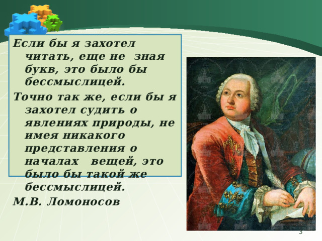 Если бы я захотел читать, еще не зная букв, это было бы бессмыслицей. Точно так же, если бы я захотел судить о явлениях природы, не имея никакого представления о началах вещей, это было бы такой же бессмыслицей. М.В. Ломоносов  
