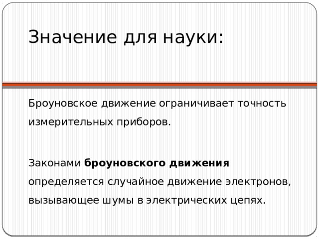 Значение для науки: Броуновское движение ограничивает точность измерительных приборов. Законами броуновского движения определяется случайное движение электронов, вызывающее шумы  в электрических цепях. 