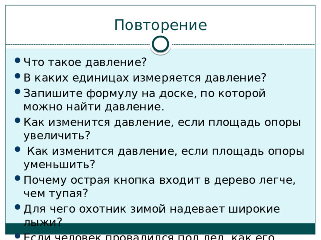 Повторение Что такое давление? В каких единицах измеряется давление? Запишите формулу на доске, по которой можно найти давление. Как изменится давление, если площадь опоры увеличить?  Как изменится давление, если площадь опоры уменьшить? Почему острая кнопка входит в дерево легче, чем тупая? Для чего охотник зимой надевает широкие лыжи? Если человек провалился под лед, как его надо спасать? 