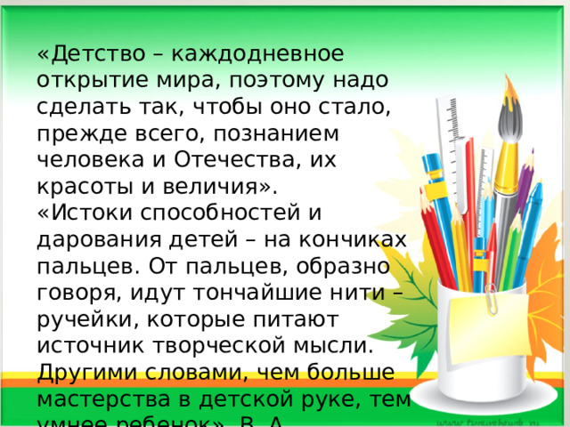 «Детство – каждодневное открытие мира, поэтому надо сделать так, чтобы оно стало, прежде всего, познанием человека и Отечества, их красоты и величия». «Истоки способностей и дарования детей – на кончиках пальцев. От пальцев, образно говоря, идут тончайшие нити – ручейки, которые питают источник творческой мысли. Другими словами, чем больше мастерства в детской руке, тем умнее ребенок». В. А. Сухомлинский . 
