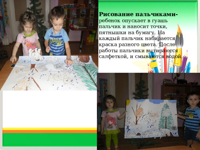 Рисование пальчиками- ребенок опускает в гуашь пальчик и наносит точки, пятнышки на бумагу. На каждый пальчик набирается краска разного цвета. После работы пальчики вытираются салфеткой, и смываются водой.     