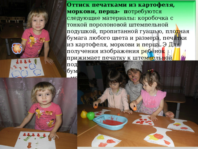 Оттиск печатками из картофеля, моркови, перца- п отребуются следующие материалы: коробочка с тонкой поролоновой штемпельной подушкой, пропитанной гуашью, плотная бумага любого цвета и размера, печатки из картофеля, моркови и перца. Э Для получения изображения ребёнок прижимает печатку к штемпельной подушке с краской и наносит оттиск на бумагу. Для получения другого цвета меняются и мисочка и печатка.     