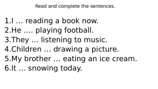 Read and complete the sentences. I … reading a book now. He …. playing football. They … listening to music. Children … drawing a picture. My brother … eating an ice cream. It … snowing today. 