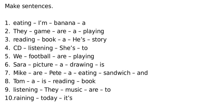 Make sentences. eating – I’m – banana – a They – game – are – a – playing reading – book – a – He’s – story CD – listening – She’s – to We – football – are – playing Sara – picture – a – drawing – is Mike – are – Pete – a – eating – sandwich – and Tom – a – is – reading – book listening – They – music – are – to raining – today – it’s 