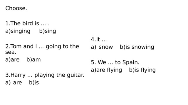Choose. 1.The bird is … . a)singing b)sing 2.Tom and I … going to the sea. 4.It … a)are b)am snow b)is snowing 5. We … to Spain. 3.Harry … playing the guitar. are b)is a)are flying b)is flying 