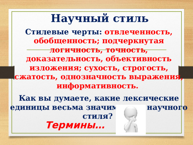 Научный стиль Стилевые черты: отвлеченность, обобщенность; подчеркнутая логичность, точность, доказательность, объективность изложения; сухость, строгость, сжатость, однозначность выражения, информативность. Как вы думаете, какие лексические единицы весьма значимы для научного стиля? Термины… 