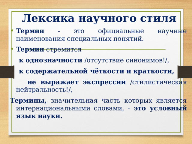 Лексика научного стиля Термин - это официальные научные наименования специальных понятий. Термин стремится  к однозначности /отсутствие синонимов!/,  к содержательной чёткости и краткости,    не выражает экспрессии /стилистическая нейтральность!/, Термины, значительная часть которых является интернациональными словами, - это условный язык науки. 
