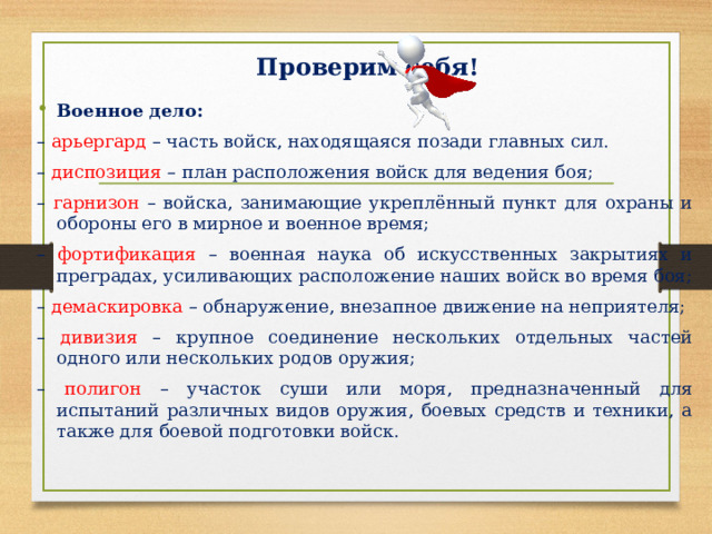Проверим себя! Военное дело: – арьергард – часть войск, находящаяся позади главных сил. – диспозиция – план расположения войск для ведения боя; – гарнизон – войска, занимающие укреплённый пункт для охраны и обороны его в мирное и военное время; – фортификация – военная наука об искусственных закрытиях и преградах, усиливающих расположение наших войск во время боя; – демаскировка – обнаружение, внезапное движение на неприятеля; – дивизия – крупное соединение нескольких отдельных частей одного или нескольких родов оружия; – полигон – участок суши или моря, предназначенный для испытаний различных видов оружия, боевых средств и техники, а также для боевой подготовки войск. 