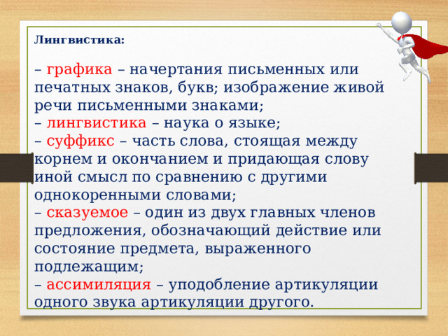Лингвистика:  – графика – начертания письменных или печатных знаков, букв; изображение живой речи письменными знаками; – лингвистика – наука о языке; – суффикс – часть слова, стоящая между корнем и окончанием и придающая слову иной смысл по сравнению с другими однокоренными словами; – сказуемое – один из двух главных членов предложения, обозначающий действие или состояние предмета, выраженного подлежащим; – ассимиляция – уподобление артикуляции одного звука артикуляции другого. 
