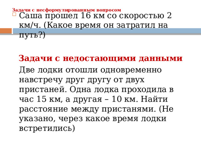Задачи с несформулированным вопросом   Саша прошел 16 км со скоростью 2 км/ч. (Какое время он затратил на путь?)  Задачи с недостающими данными  Две лодки отошли одновременно навстречу друг другу от двух пристаней. Одна лодка проходила в час 15 км, а другая – 10 км. Найти расстояние между пристанями. (Не указано, через какое время лодки встретились) 