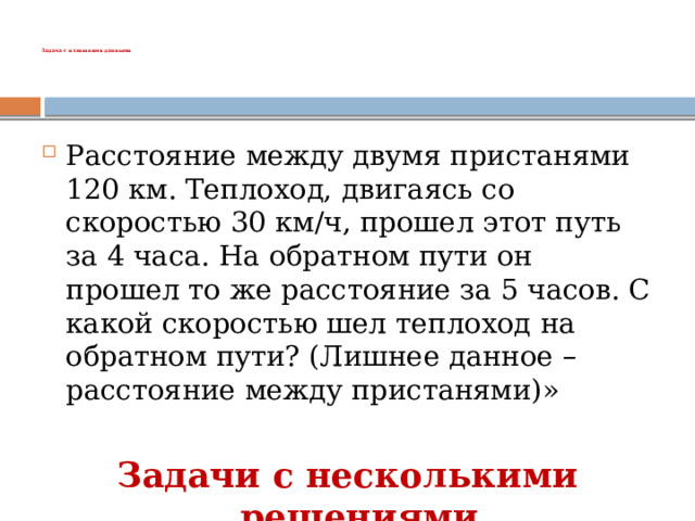   Задача с излишними данными   Расстояние между двумя пристанями 120 км. Теплоход, двигаясь со скоростью 30 км/ч, прошел этот путь за 4 часа. На обратном пути он прошел то же расстояние за 5 часов. С какой скоростью шел теплоход на обратном пути? (Лишнее данное – расстояние между пристанями)» Задачи с несколькими решениями 