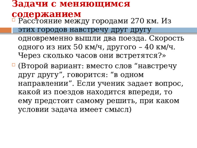 Задачи с меняющимся содержанием   Расстояние между городами 270 км. Из этих городов навстречу друг другу одновременно вышли два поезда. Скорость одного из них 50 км/ч, другого – 40 км/ч. Через сколько часов они встретятся?» (Второй вариант: вместо слов “навстречу друг другу”, говорится: “в одном направлении”. Если ученик задает вопрос, какой из поездов находится впереди, то ему предстоит самому решить, при каком условии задача имеет смысл) 