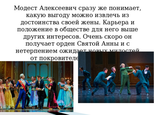 Модест Алексеевич сразу же понимает, какую выгоду можно извлечь из достоинства своей жены. Карьера и положение в обществе для него выше других интересов. Очень скоро он получает орден Святой Анны и с нетерпением ожидает новых милостей от покровителей своей жены. 