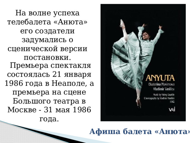 На волне успеха телебалета «Анюта» его создатели задумались о сценической версии постановки.  Премьера спектакля состоялась 21 января 1986 года в Неаполе, а премьера на сцене Большого театра в Москве - 31 мая 1986 года. Афиша балета «Анюта» 