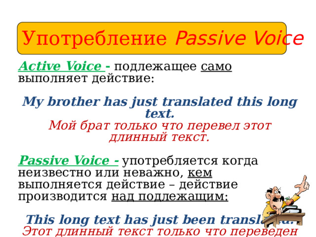 Употребление Passive Voice Active Voice - подлежащее само выполняет действие:  My brother has just translated this long text. Мой брат только что перевел этот длинный текст.  Passive Voice - употребляется когда неизвестно или неважно, кем выполняется действие – действие производится над подлежащим: This long text has just been translated. Этот длинный текст только что переведен Если указано, кем производится действие, употребляется предлог by. 