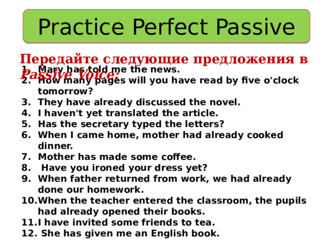 Practice Perfect Passive Передайте следующие предложения в Passive Voice: Mary has told me the news. How many pages will you have read by five o'clock tomorrow? They have already discussed the novel. I haven't yet translated the article. Has the secretary typed the letters? When I came home, mother had already cooked dinner. Mother has made some coffee.  Have you ironed your dress yet? When father returned from work, we had already done our homework. When the teacher entered the classroom, the pupils had already opened their books. I have invited some friends to tea.  She has given me an English book. 
