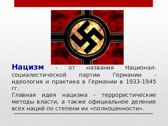 Нацизм  - от названия Национал-социалистической партии Германии - идеология и практика в Германии в 1933-1945 гг.  Главная идея нацизма - террористические методы власти, а также официальное деление всех наций по степени их «полноценности». 