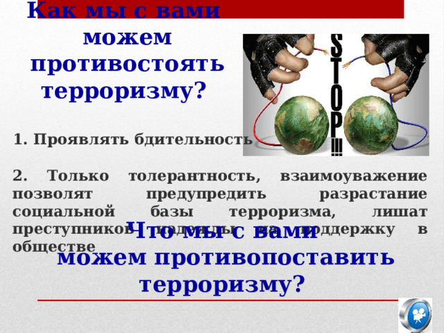 Как мы с вами  можем противостоять терроризму? 1. Проявлять бдительность 2. Только толерантность, взаимоуважение позволят предупредить разрастание социальной базы терроризма, лишат преступников надежды на поддержку в обществе Что мы с вами  можем противопоставить терроризму? 