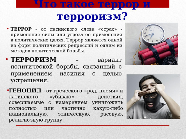 Что такое террор и терроризм? ТЕРРОР  - от латинского слова «страх» - применение силы или угроза ее применения в политических целях. Террор является одной из форм политических репрессий и одним из методов политической борьбы. ТЕРРОРИЗМ – вариант политической борьбы, связанный с применением насилия с целью устрашения. ГЕНОЦИД  – от греческого «род, племя» и латинского «убиваю» - действия, совершаемые с намерением уничтожить полностью или частично какую-либо национальную, этническую, расовую, религиозную группу. 