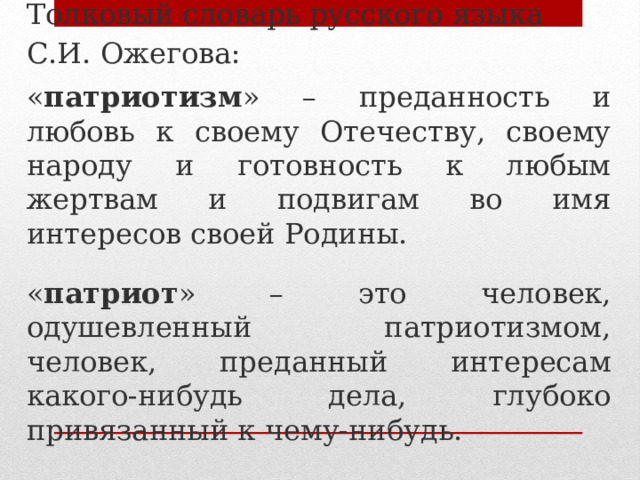 Толковый словарь русского языка С.И. Ожегова: « патриотизм » – преданность и любовь к своему Отечеству, своему народу и готовность к любым жертвам и подвигам во имя интересов своей Родины. « патриот » – это человек, одушевленный патриотизмом, человек, преданный интересам какого-нибудь дела, глубоко привязанный к чему-нибудь. 