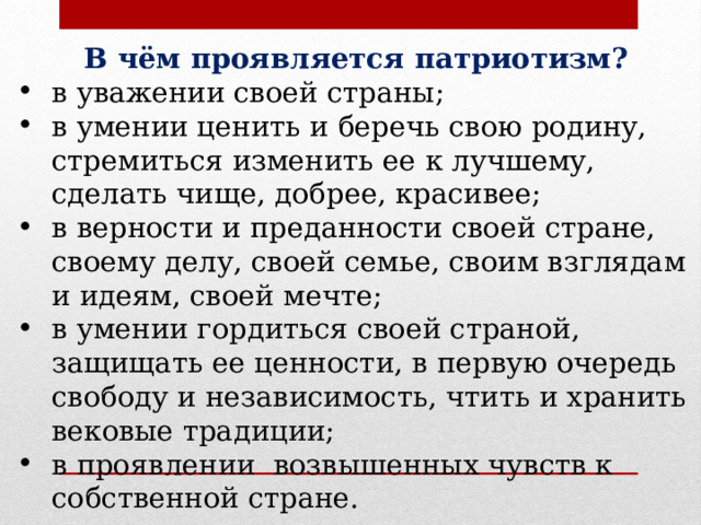 В чём проявляется патриотизм? в уважении своей страны; в умении ценить и беречь свою родину, стремиться изменить ее к лучшему, сделать чище, добрее, красивее; в верности и преданности своей стране, своему делу, своей семье, своим взглядам и идеям, своей мечте; в умении гордиться своей страной, защищать ее ценности, в первую очередь свободу и независимость, чтить и хранить вековые традиции; в проявлении возвышенных чувств к собственной стране. 