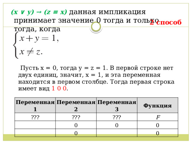   (x ∨ y) → (z ≡ x) данная импликация принимает значение 0 тогда и только тогда, когда  2 способ  Пусть x = 0, тогда y = z = 1. В первой строке нет двух единиц, значит, x = 1, и эта переменная находится в первом столбце. Тогда первая строка имеет вид 1 0 0 . Переменная 1 ??? Переменная 2 Переменная 3 ??? Функция 0 ??? F 0 0 0 0 